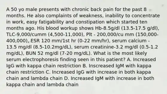 A 50 yo male presents with chronic back pain for the past 8 months. He also complaints of weakness, inability to concentrate in work, easy fatigability and constipation which started ten months ago. His blood workup shows Hb-8.5g/dl (13.5-17.5 g/dl), TLC-9,000/cumm (4,500-11,000), Plt - 200,000/cu mm (150,000-400,000), ESR 120 mm/1st hr (0-22 mm/hr), serum calcium - 13.5 mg/dl (8.5-10.2mg/dL), serum creatinine-3.2 mg/dl (0.5-1.2 mg/dL), BUN 52 mg/dl (7-20 mg/dL). What is the most likely serum electrophoresis finding seen in this patient? A. Increased IgG with kappa chain restriction B. Inscreased IgM with kappa chain restriction C. Increased IgG with increase in both kappa chain and lambda chain D. Increased IgM with increase in both kappa chain and lambda chain