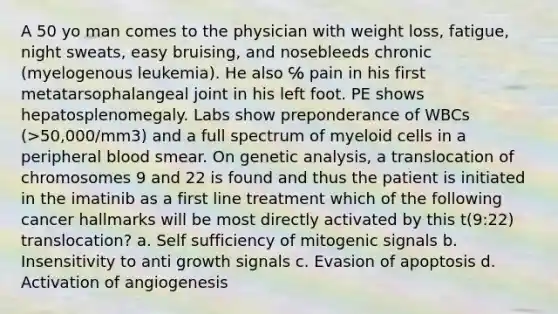 A 50 yo man comes to the physician with weight loss, fatigue, night sweats, easy bruising, and nosebleeds chronic (myelogenous leukemia). He also ℅ pain in his first metatarsophalangeal joint in his left foot. PE shows hepatosplenomegaly. Labs show preponderance of WBCs (>50,000/mm3) and a full spectrum of myeloid cells in a peripheral blood smear. On genetic analysis, a translocation of chromosomes 9 and 22 is found and thus the patient is initiated in the imatinib as a first line treatment which of the following cancer hallmarks will be most directly activated by this t(9:22) translocation? a. Self sufficiency of mitogenic signals b. Insensitivity to anti growth signals c. Evasion of apoptosis d. Activation of angiogenesis