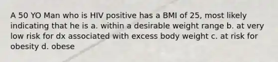 A 50 YO Man who is HIV positive has a BMI of 25, most likely indicating that he is a. within a desirable weight range b. at very low risk for dx associated with excess body weight c. at risk for obesity d. obese