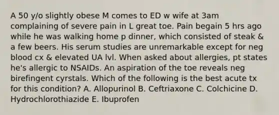 A 50 y/o slightly obese M comes to ED w wife at 3am complaining of severe pain in L great toe. Pain begain 5 hrs ago while he was walking home p dinner, which consisted of steak & a few beers. His serum studies are unremarkable except for neg blood cx & elevated UA lvl. When asked about allergies, pt states he's allergic to NSAIDs. An aspiration of the toe reveals neg birefingent cyrstals. Which of the following is the best acute tx for this condition? A. Allopurinol B. Ceftriaxone C. Colchicine D. Hydrochlorothiazide E. Ibuprofen