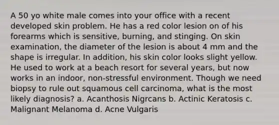 A 50 yo white male comes into your office with a recent developed skin problem. He has a red color lesion on of his forearms which is sensitive, burning, and stinging. On skin examination, the diameter of the lesion is about 4 mm and the shape is irregular. In addition, his skin color looks slight yellow. He used to work at a beach resort for several years, but now works in an indoor, non-stressful environment. Though we need biopsy to rule out squamous cell carcinoma, what is the most likely diagnosis? a. Acanthosis Nigrcans b. Actinic Keratosis c. Malignant Melanoma d. Acne Vulgaris