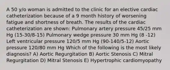 A 50 y/o woman is admitted to the clinic for an elective cardiac catheterization because of a 9 month history of worsening fatigue and shortness of breath. The results of the cardiac catheterization are shown: Pulmonary artery pressure 45/25 mm Hg (15-30/8-15) Pulmonary wedge pressure 30 mm Hg (8 -12) Left ventricular pressure 120/5 mm Hg (90-140/5-12) Aortic pressure 120/80 mm Hg Which of the following is the most likely diagnosis? A) Aortic Regurgitation B) Aortic Stenosis C) Mitral Regurgitation D) Mitral Stenosis E) Hypertrophic cardiomyopathy