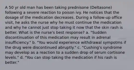 A 50 yr old man has been taking prednisone (Deltasone) following a severe reaction to poison ivy. He notices that the dosage of the medication decreases. During a follow-up office visit, he asks the nurse why he must continue the medication and why he cannot just stop taking it now that the skin rash is better. What is the nurse's best response? a. "Sudden discontinuation of this medication may result in adrenal insufficiency." b. "You would experience withdrawal sympotms if the drug were discontinued abruptly." c. "Cushing's syndrome may develop as a reaction to a sudden drop of serum cortisone levels." d. "You can stop taking the medication if his rash is better."