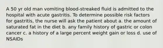 A 50 yr old man vomiting blood-streaked fluid is admitted to the hospital with acute gastritis. To determine possible risk factors for gastritis, the nurse will ask the patient about a. the amount of saturated fat in the diet b. any family history of gastric or colon cancer c. a history of a large percent weight gain or loss d. use of NSAIDs