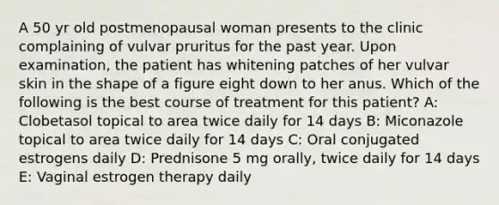 A 50 yr old postmenopausal woman presents to the clinic complaining of vulvar pruritus for the past year. Upon examination, the patient has whitening patches of her vulvar skin in the shape of a figure eight down to her anus. Which of the following is the best course of treatment for this patient? A: Clobetasol topical to area twice daily for 14 days B: Miconazole topical to area twice daily for 14 days C: Oral conjugated estrogens daily D: Prednisone 5 mg orally, twice daily for 14 days E: Vaginal estrogen therapy daily