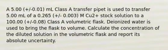 A 5.00 (+/-0.01) mL Class A transfer pipet is used to transfer 5.00 mL of a 0.265 (+/- 0.003) M Cu2+ stock solution to a 100.00 (+/-0.08) Class A volumetric flask. Deionized water is used to bring the flask to volume. Calculate the concentration of the diluted solution in the volumetric flask and report its absolute uncertainty.