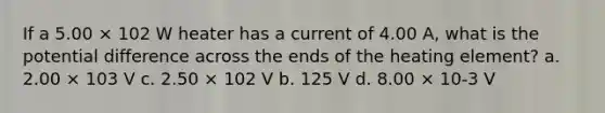 If a 5.00 × 102 W heater has a current of 4.00 A, what is the potential difference across the ends of the heating element? a. 2.00 × 103 V c. 2.50 × 102 V b. 125 V d. 8.00 × 10-3 V