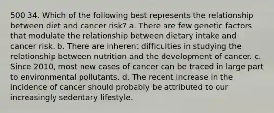 500 34. Which of the following best represents the relationship between diet and cancer risk? a. There are few genetic factors that modulate the relationship between dietary intake and cancer risk. b. There are inherent difficulties in studying the relationship between nutrition and the development of cancer. c. Since 2010, most new cases of cancer can be traced in large part to environmental pollutants. d. The recent increase in the incidence of cancer should probably be attributed to our increasingly sedentary lifestyle.