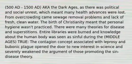 (500 AD - 1500 AD) AKA the Dark Ages, as there was political and social unrest, which meant many health advances were lost. From overcrowding came sewage removal problems and lack of fresh, clean water. The birth of Christianity meant that personal hygiene wasn't practiced. There were many theories for disease and superstitions. Entire libraries were burned and knowledge about the human body was seen as sinful during the (MIDDLE AGES) TRUE: The contagion concept associated with leprosy and bubonic plague opened the door to new interest in science and severely weakened the argument of those promoting the sin-disease theory.