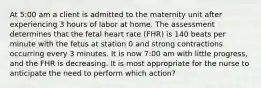 At 5:00 am a client is admitted to the maternity unit after experiencing 3 hours of labor at home. The assessment determines that the fetal heart rate (FHR) is 140 beats per minute with the fetus at station 0 and strong contractions occurring every 3 minutes. It is now 7:00 am with little progress, and the FHR is decreasing. It is most appropriate for the nurse to anticipate the need to perform which action?