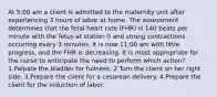 At 5:00 am a client is admitted to the maternity unit after experiencing 3 hours of labor at home. The assessment determines that the fetal heart rate (FHR) is 140 beats per minute with the fetus at station 0 and strong contractions occurring every 3 minutes. It is now 11:00 am with little progress, and the FHR is decreasing. It is most appropriate for the nurse to anticipate the need to perform which action? 1.Palpate the bladder for fullness. 2.Turn the client on her right side. 3.Prepare the client for a cesarean delivery. 4.Prepare the client for the induction of labor.