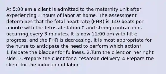 At 5:00 am a client is admitted to the maternity unit after experiencing 3 hours of labor at home. The assessment determines that the fetal heart rate (FHR) is 140 beats per minute with the fetus at station 0 and strong contractions occurring every 3 minutes. It is now 11:00 am with little progress, and the FHR is decreasing. It is most appropriate for the nurse to anticipate the need to perform which action? 1.Palpate the bladder for fullness. 2.Turn the client on her right side. 3.Prepare the client for a cesarean delivery. 4.Prepare the client for the induction of labor.