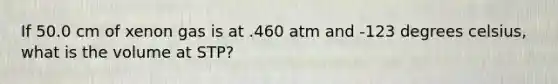 If 50.0 cm of xenon gas is at .460 atm and -123 degrees celsius, what is the volume at STP?