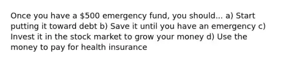 Once you have a 500 emergency fund, you should... a) Start putting it toward debt b) Save it until you have an emergency c) Invest it in the stock market to grow your money d) Use the money to pay for health insurance