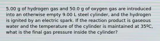 5.00 g of hydrogen gas and 50.0 g of oxygen gas are introduced into an otherwise empty 9.00 L steel cylinder, and the hydrogen is ignited by an electric spark. If the reaction product is gaseous water and the temperature of the cylinder is maintained at 35ºC, what is the final gas pressure inside the cylinder?