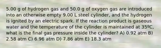 5.00 g of hydrogen gas and 50.0 g of oxygen gas are introduced into an otherwise empty 9.00 L steel cylinder, and the hydrogen is ignited by an electric spark. If the reaction product is gaseous water and the temperature of the cylinder is maintained at 35ºC, what is the final gas pressure inside the cylinder? A) 0.92 atm B) 2.58 atm C) 6.96 atm D) 7.86 atm E) 18.3 atm