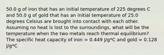 50.0 g of iron that has an initial temperature of 225 degrees C and 50.0 g of gold that has an initial temperature of 25.0 degrees Celsius are brought into contact with each other. Assuming no heat is lost to the surroundings, what will be the temperature when the two metals reach thermal equilibrium? The specific heat capacity of iron = 0.449 J/g*C and gold = 0.128 J/g*C