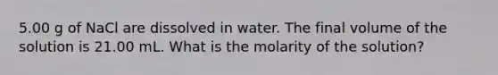 5.00 g of NaCl are dissolved in water. The final volume of the solution is 21.00 mL. What is the molarity of the solution?