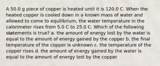 A 50.0 g piece of copper is heated until it is 120.0 C. When the heated copper is cooled down in a known mass of water and allowed to come to equilibrium, the water temperature in the calorimeter rises from 5.0 C to 25.0 C. Which of the following statements is true? a. the amount of energy lost by the water is equal to the amount of energy gained by the copper b. the final temperature of the copper is unknown c. the temperature of the copper rises d. the amount of energy gained by the water is equal to the amount of energy lost by the copper