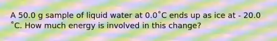 A 50.0 g sample of liquid water at 0.0˚C ends up as ice at - 20.0 ˚C. How much energy is involved in this change?