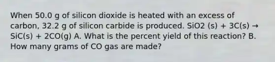 When 50.0 g of silicon dioxide is heated with an excess of carbon, 32.2 g of silicon carbide is produced. SiO2 (s) + 3C(s) → SiC(s) + 2CO(g) A. What is the percent yield of this reaction? B. How many grams of CO gas are made?