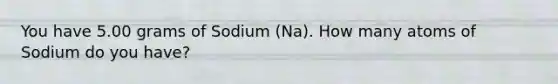 You have 5.00 grams of Sodium (Na). How many atoms of Sodium do you have?