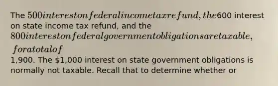 The 500 interest on federal income tax refund, the600 interest on state income tax refund, and the 800 interest on federal government obligations are taxable, for a total of1,900. The 1,000 interest on state government obligations is normally not taxable. Recall that to determine whether or