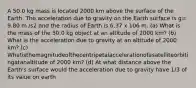 A 50.0 kg mass is located 2000 km above the surface of the Earth. The acceleration due to gravity on the Earth surface is g= 9.80 m /s2 and the radius of Earth is 6.37 x 106 m. (a) What is the mass of the 50.0 kg object at an altitude of 2000 km? (b) What is the acceleration due to gravity at an altitude of 2000 km? (c) Whatisthemagnitudeofthecentripetalaccelerationofasatelliteorbitingatanaltitude of 2000 km? (d) At what distance above the Earth's surface would the acceleration due to gravity have 1/3 of its value on earth