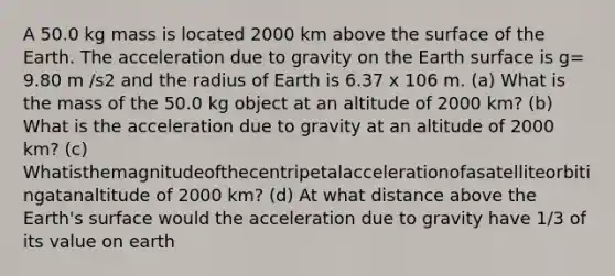 A 50.0 kg mass is located 2000 km above the surface of the Earth. The acceleration due to gravity on the Earth surface is g= 9.80 m /s2 and the radius of Earth is 6.37 x 106 m. (a) What is the mass of the 50.0 kg object at an altitude of 2000 km? (b) What is the acceleration due to gravity at an altitude of 2000 km? (c) Whatisthemagnitudeofthecentripetalaccelerationofasatelliteorbitingatanaltitude of 2000 km? (d) At what distance above the Earth's surface would the acceleration due to gravity have 1/3 of its value on earth