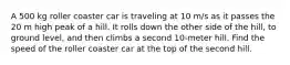 A 500 kg roller coaster car is traveling at 10 m/s as it passes the 20 m high peak of a hill. It rolls down the other side of the hill, to ground level, and then climbs a second 10-meter hill. Find the speed of the roller coaster car at the top of the second hill.