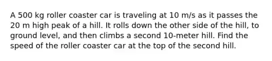 A 500 kg roller coaster car is traveling at 10 m/s as it passes the 20 m high peak of a hill. It rolls down the other side of the hill, to ground level, and then climbs a second 10-meter hill. Find the speed of the roller coaster car at the top of the second hill.