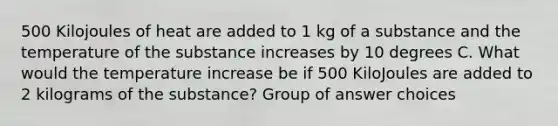 500 Kilojoules of heat are added to 1 kg of a substance and the temperature of the substance increases by 10 degrees C. What would the temperature increase be if 500 KiloJoules are added to 2 kilograms of the substance? Group of answer choices