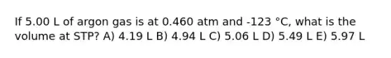 If 5.00 L of argon gas is at 0.460 atm and -123 °C, what is the volume at STP? A) 4.19 L B) 4.94 L C) 5.06 L D) 5.49 L E) 5.97 L