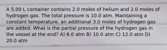 A 5.00 L container contains 2.0 moles of helium and 2.0 moles of hydrogen gas. The total pressure is 10.0 atm. Maintaining a constant temperature, an additional 3.0 moles of hydrogen gas are added. What is the partial pressure of the hydrogen gas in the vessel at the end? A) 6.0 atm B) 10.0 atm C) 12.0 atm D) 20.0 atm