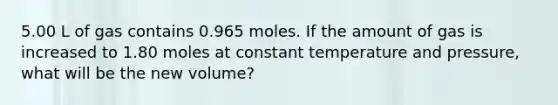 5.00 L of gas contains 0.965 moles. If the amount of gas is increased to 1.80 moles at constant temperature and pressure, what will be the new volume?