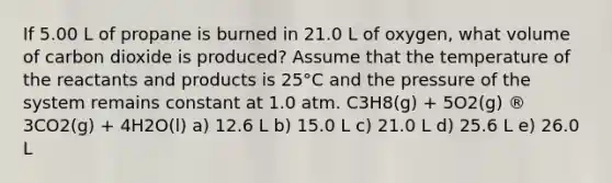 If 5.00 L of propane is burned in 21.0 L of oxygen, what volume of carbon dioxide is produced? Assume that the temperature of the reactants and products is 25°C and the pressure of the system remains constant at 1.0 atm. C3H8(g) + 5O2(g) ® 3CO2(g) + 4H2O(l) a) 12.6 L b) 15.0 L c) 21.0 L d) 25.6 L e) 26.0 L