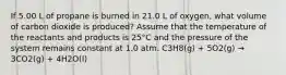 If 5.00 L of propane is burned in 21.0 L of oxygen, what volume of carbon dioxide is produced? Assume that the temperature of the reactants and products is 25°C and the pressure of the system remains constant at 1.0 atm. C3H8(g) + 5O2(g) → 3CO2(g) + 4H2O(l)