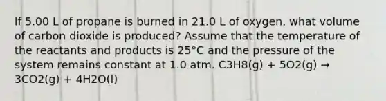 If 5.00 L of propane is burned in 21.0 L of oxygen, what volume of carbon dioxide is produced? Assume that the temperature of the reactants and products is 25°C and the pressure of the system remains constant at 1.0 atm. C3H8(g) + 5O2(g) → 3CO2(g) + 4H2O(l)