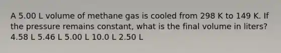 A 5.00 L volume of methane gas is cooled from 298 K to 149 K. If the pressure remains constant, what is the final volume in liters? 4.58 L 5.46 L 5.00 L 10.0 L 2.50 L