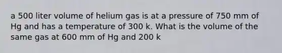 a 500 liter volume of helium gas is at a pressure of 750 mm of Hg and has a temperature of 300 k. What is the volume of the same gas at 600 mm of Hg and 200 k