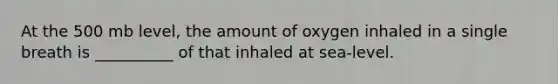 At the 500 mb level, the amount of oxygen inhaled in a single breath is __________ of that inhaled at sea-level.