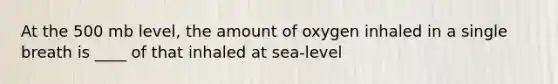 At the 500 mb level, the amount of oxygen inhaled in a single breath is ____ of that inhaled at sea-level