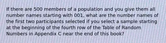 If there are 500 members of a population and you give them all number names starting with 001, what are the number names of the first two participants selected if you select a sample starting at the beginning of the fourth row of the Table of Random Numbers in Appendix C near the end of this book?