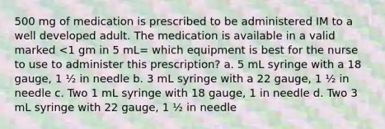 500 mg of medication is prescribed to be administered IM to a well developed adult. The medication is available in a valid marked <1 gm in 5 mL= which equipment is best for the nurse to use to administer this prescription? a. 5 mL syringe with a 18 gauge, 1 ½ in needle b. 3 mL syringe with a 22 gauge, 1 ½ in needle c. Two 1 mL syringe with 18 gauge, 1 in needle d. Two 3 mL syringe with 22 gauge, 1 ½ in needle