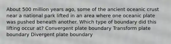 About 500 million years ago, some of the ancient oceanic crust near a national park lifted in an area where one oceanic plate was pushed beneath another. Which type of boundary did this lifting occur at? Convergent plate boundary Transform plate boundary Divergent plate boundary