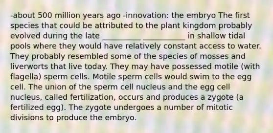 -about 500 million years ago -innovation: the embryo The first species that could be attributed to the plant kingdom probably evolved during the late __________ ___________ in shallow tidal pools where they would have relatively constant access to water. They probably resembled some of the species of mosses and liverworts that live today. They may have possessed motile (with flagella) sperm cells. Motile sperm cells would swim to the egg cell. The union of the sperm cell nucleus and the egg cell nucleus, called fertilization, occurs and produces a zygote (a fertilized egg). The zygote undergoes a number of mitotic divisions to produce the embryo.