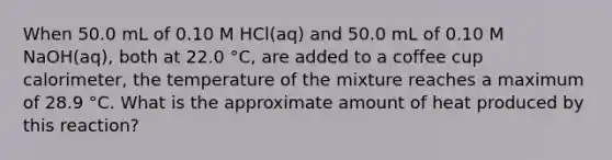 When 50.0 mL of 0.10 M HCl(aq) and 50.0 mL of 0.10 M NaOH(aq), both at 22.0 °C, are added to a coffee cup calorimeter, the temperature of the mixture reaches a maximum of 28.9 °C. What is the approximate amount of heat produced by this reaction?