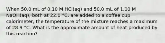 When 50.0 mL of 0.10 M HCl(aq) and 50.0 mL of 1.00 M NaOH(aq), both at 22.0 °C, are added to a coffee cup calorimeter, the temperature of the mixture reaches a maximum of 28.9 °C. What is the approximate amount of heat produced by this reaction?