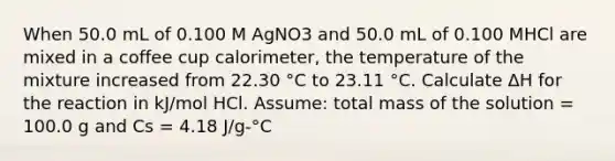 When 50.0 mL of 0.100 M AgNO3 and 50.0 mL of 0.100 MHCl are mixed in a coffee cup calorimeter, the temperature of the mixture increased from 22.30 °C to 23.11 °C. Calculate ΔH for the reaction in kJ/mol HCl. Assume: total mass of the solution = 100.0 g and Cs = 4.18 J/g-°C