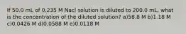 If 50.0 mL of 0.235 M Nacl solution is diluted to 200.0 mL, what is the concentration of the diluted solution? a)58.8 M b)1.18 M c)0.0426 M d)0.0588 M e)0.0118 M